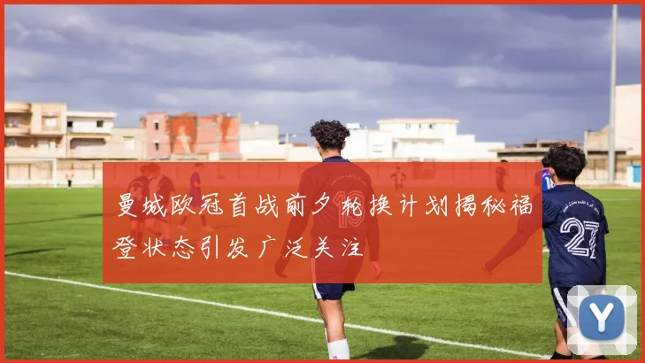 曼城欧冠首战前夕轮换计划揭秘福登状态引发广泛关注